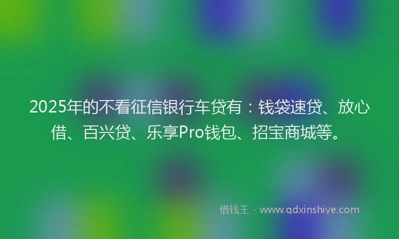 2025年的不看征信银行车贷有：钱袋速贷、放心借、百兴贷、乐享Pro钱包、招宝商城等。