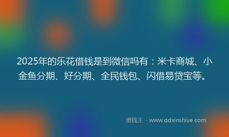 2025年的乐花借钱是到微信吗有：米卡商城、小金鱼分期、好分期、全民钱包、闪借易贷宝等。