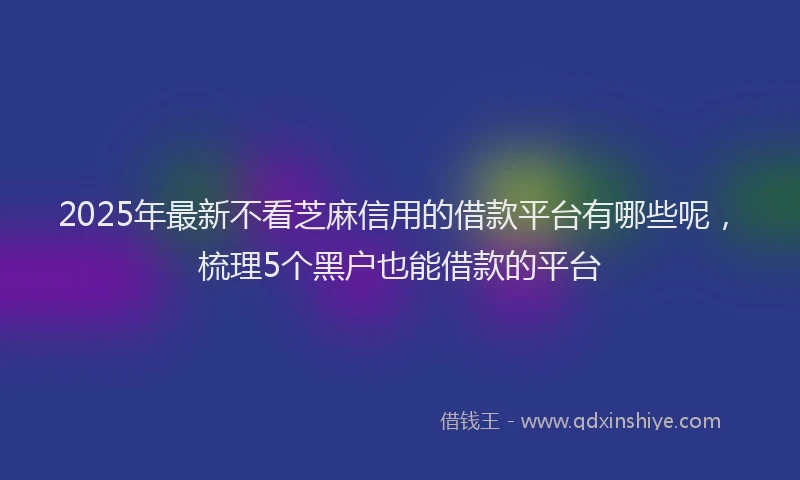 2025年最新不看芝麻信用的借款平台有哪些呢，梳理5个黑户也能借款的平台
