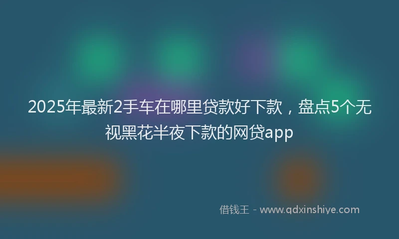 2025年最新2手车在哪里贷款好下款，盘点5个无视黑花半夜下款的网贷app