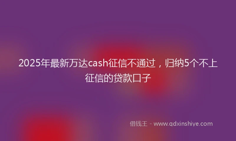 2025年最新万达cash征信不通过，归纳5个不上征信的贷款口子
