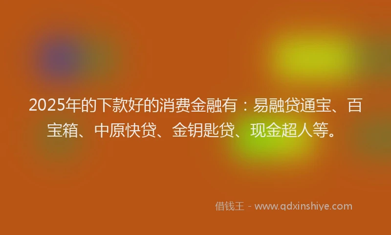 2025年的下款好的消费金融有：易融贷通宝、百宝箱、中原快贷、金钥匙贷、现金超人等。