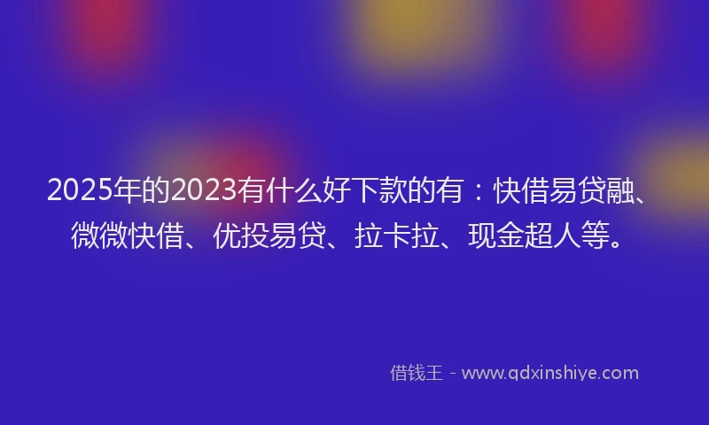 2025年的2023有什么好下款的有：快借易贷融、微微快借、优投易贷、拉卡拉、现金超人等。