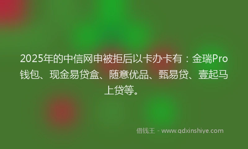 2025年的中信网申被拒后以卡办卡有：金瑞Pro钱包、现金易贷盒、随意优品、甄易贷、壹起马上贷等。