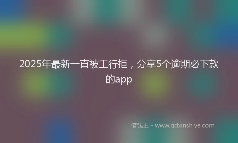 2025年最新一直被工行拒，分享5个逾期必下款的app