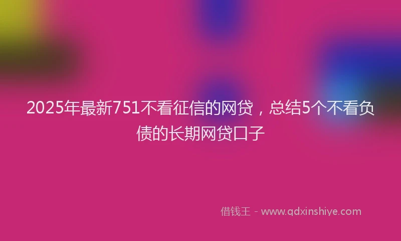 2025年最新751不看征信的网贷，总结5个不看负债的长期网贷口子