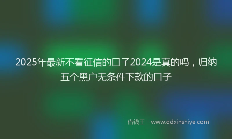 2025年最新不看征信的口子2024是真的吗，归纳五个黑户无条件下款的口子