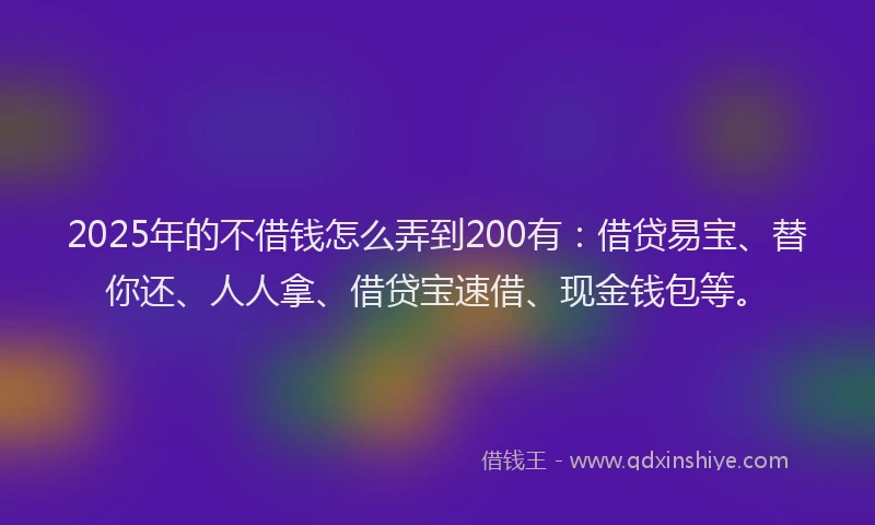 2025年的不借钱怎么弄到200有：借贷易宝、替你还、人人拿、借贷宝速借、现金钱包等。
