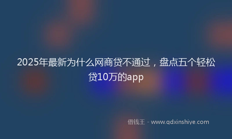 2025年最新为什么网商贷不通过，盘点五个轻松贷10万的app