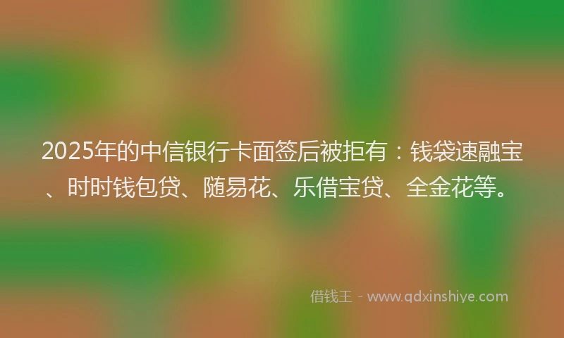 2025年的中信银行卡面签后被拒有：钱袋速融宝、时时钱包贷、随易花、乐借宝贷、全金花等。