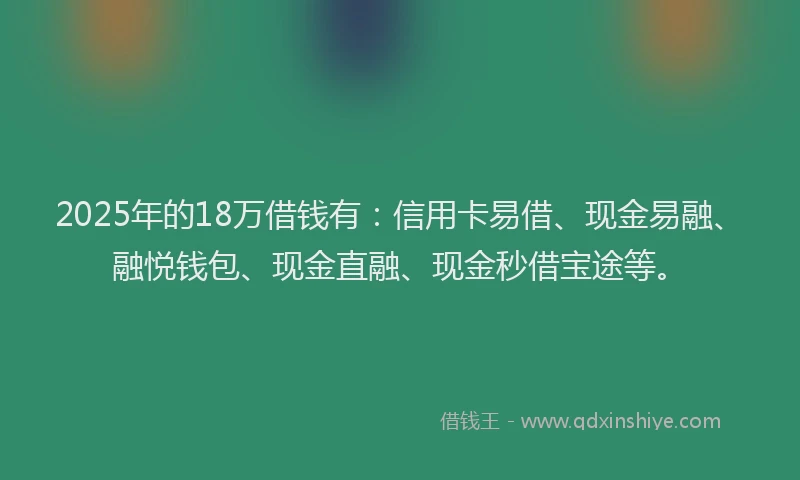 2025年的18万借钱有：信用卡易借、现金易融、融悦钱包、现金直融、现金秒借宝途等。
