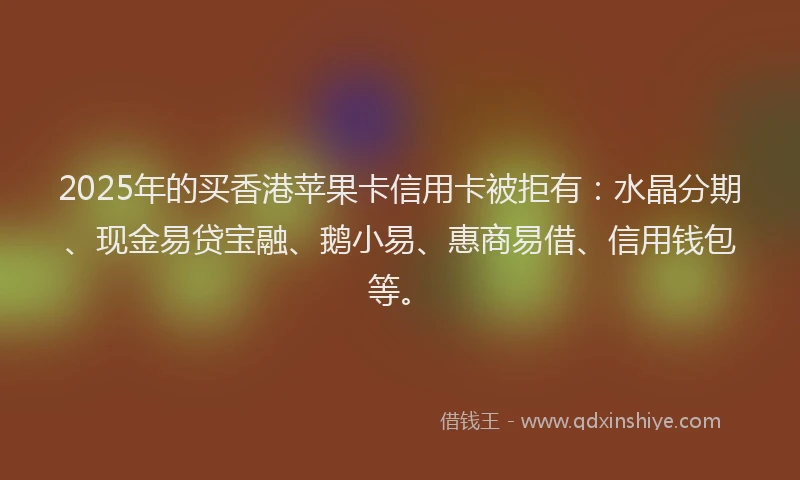 2025年的买香港苹果卡信用卡被拒有：水晶分期、现金易贷宝融、鹅小易、惠商易借、信用钱包等。