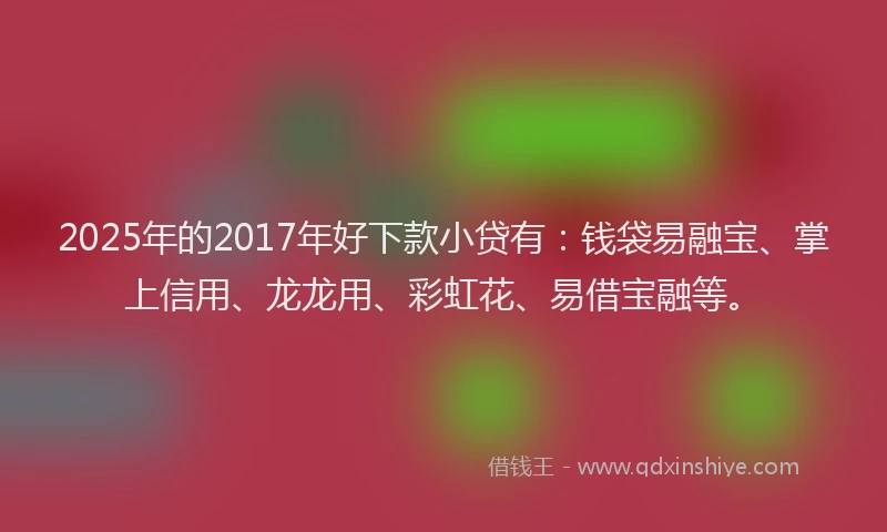2025年的2017年好下款小贷有：钱袋易融宝、掌上信用、龙龙用、彩虹花、易借宝融等。