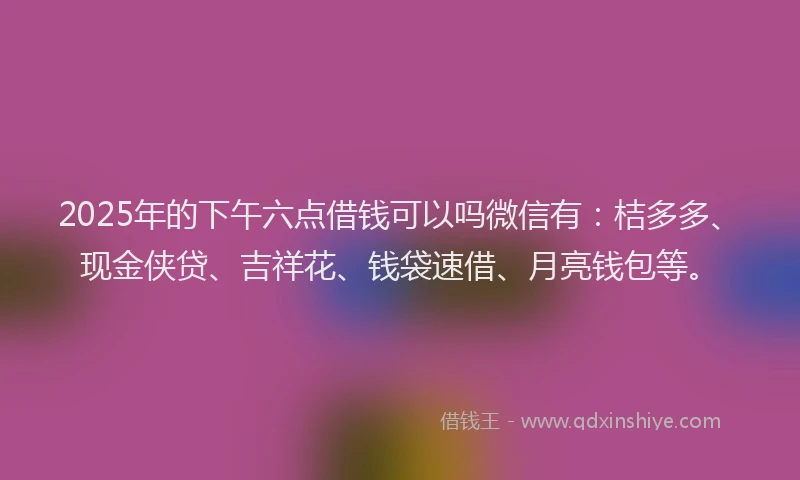 2025年的下午六点借钱可以吗微信有：桔多多、现金侠贷、吉祥花、钱袋速借、月亮钱包等。