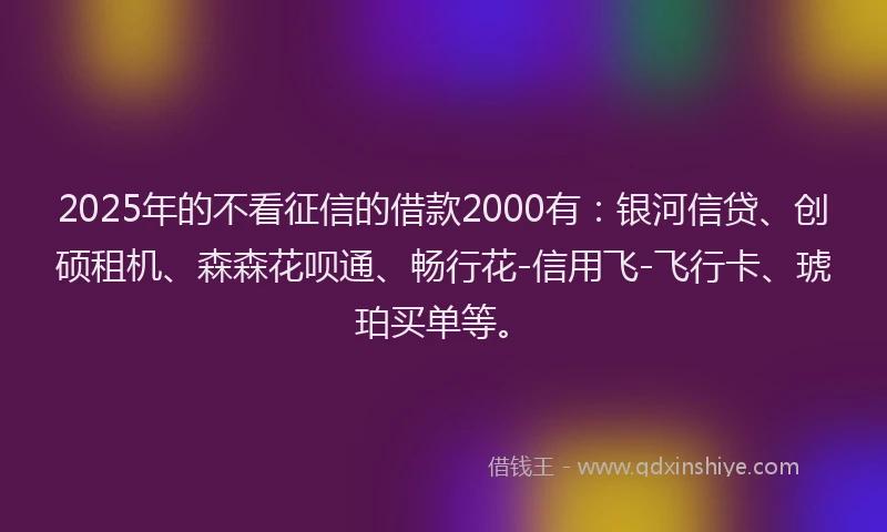 2025年的不看征信的借款2000有：银河信贷、创硕租机、森森花呗通、畅行花-信用飞-飞行卡、琥珀买单等。