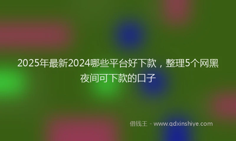 2025年最新2024哪些平台好下款，整理5个网黑夜间可下款的口子