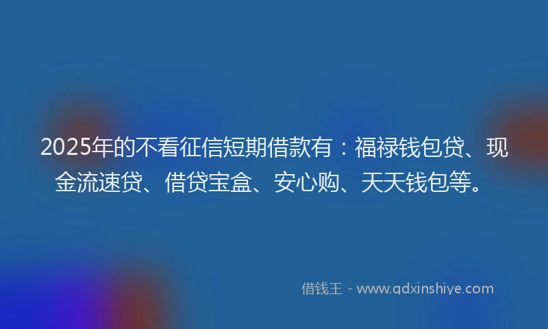 2025年的不看征信短期借款有：福禄钱包贷、现金流速贷、借贷宝盒、安心购、天天钱包等。