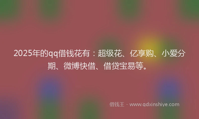 2025年的qq借钱花有：超级花、亿享购、小爱分期、微博快借、借贷宝易等。