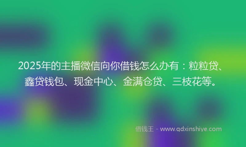 2025年的主播微信向你借钱怎么办有：粒粒贷、鑫贷钱包、现金中心、金满仓贷、三枝花等。