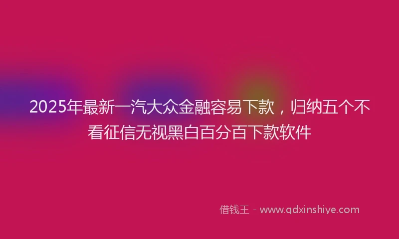 2025年最新一汽大众金融容易下款，归纳五个不看征信无视黑白百分百下款软件