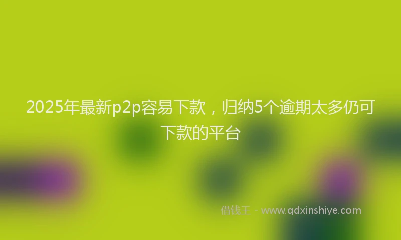 2025年最新p2p容易下款，归纳5个逾期太多仍可下款的平台