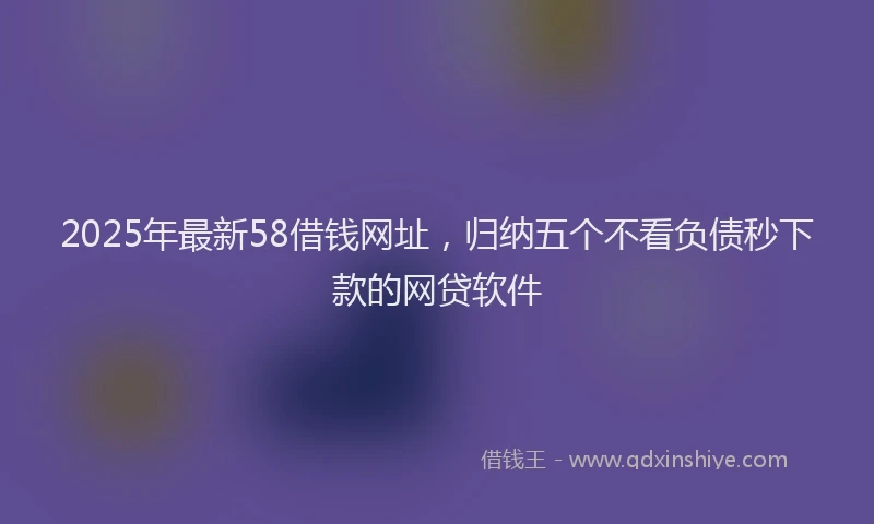 2025年最新58借钱网址，归纳五个不看负债秒下款的网贷软件