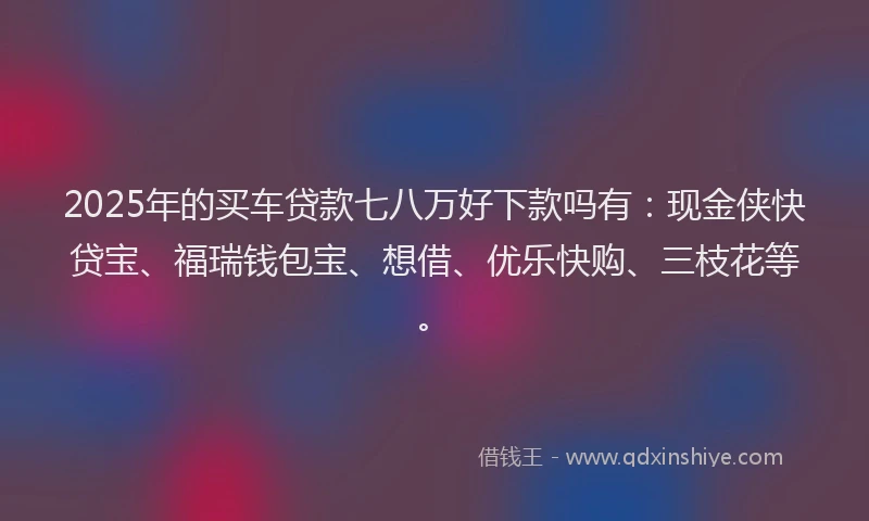 2025年的买车贷款七八万好下款吗有：现金侠快贷宝、福瑞钱包宝、想借、优乐快购、三枝花等。