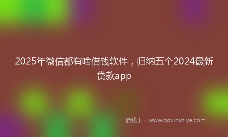2025年微信都有啥借钱软件，归纳五个2024最新贷款app