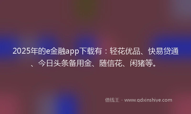 2025年的e金融app下载有：轻花优品、快易贷通、今日头条备用金、随信花、闲猪等。