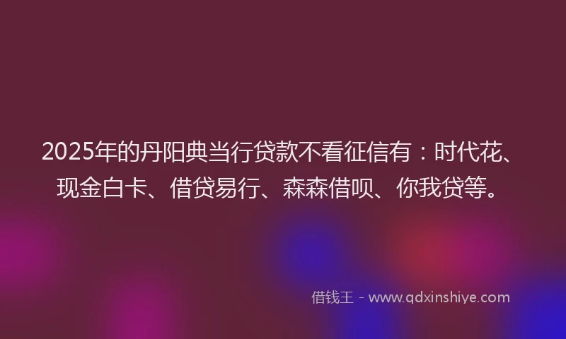 2025年的丹阳典当行贷款不看征信有：时代花、现金白卡、借贷易行、森森借呗、你我贷等。