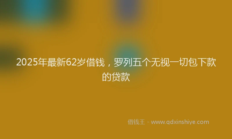 2025年最新62岁借钱，罗列五个无视一切包下款的贷款