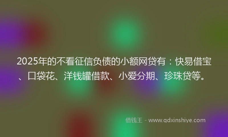 2025年的不看征信负债的小额网贷有：快易借宝、口袋花、洋钱罐借款、小爱分期、珍珠贷等。
