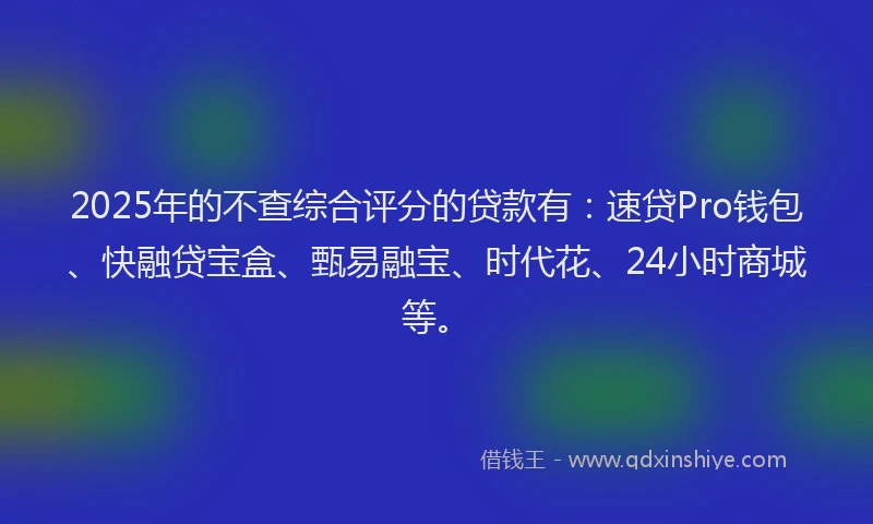 2025年的不查综合评分的贷款有：速贷Pro钱包、快融贷宝盒、甄易融宝、时代花、24小时商城等。