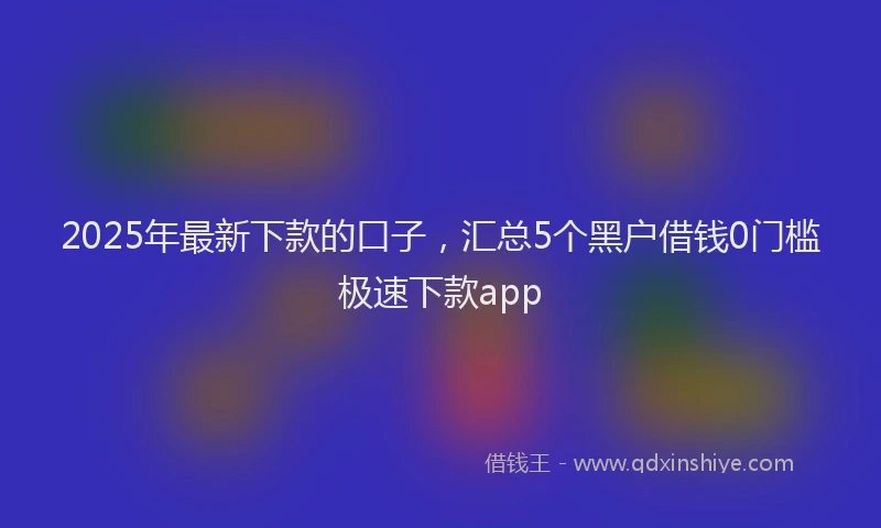 2025年最新下款的口子，汇总5个黑户借钱0门槛极速下款app