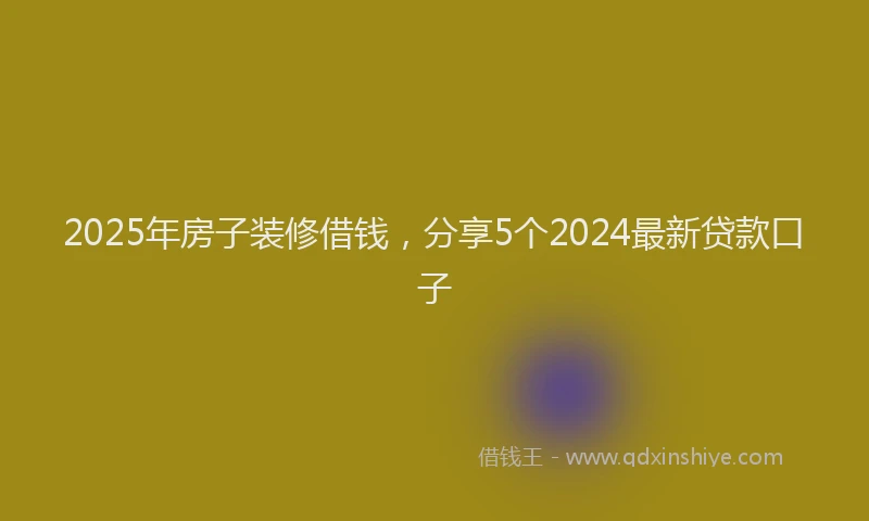 2025年房子装修借钱，分享5个2024最新贷款口子