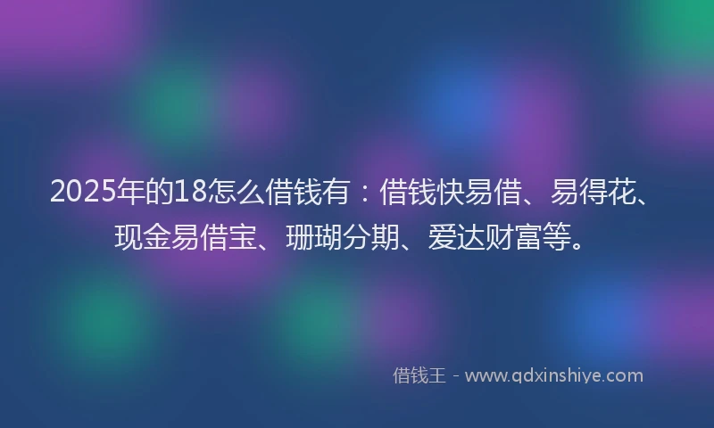 2025年的18怎么借钱有：借钱快易借、易得花、现金易借宝、珊瑚分期、爱达财富等。