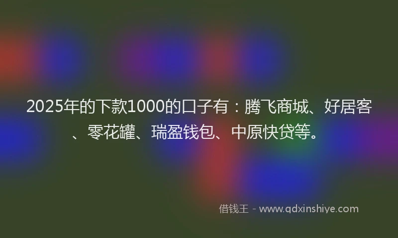 2025年的下款1000的口子有：腾飞商城、好居客、零花罐、瑞盈钱包、中原快贷等。