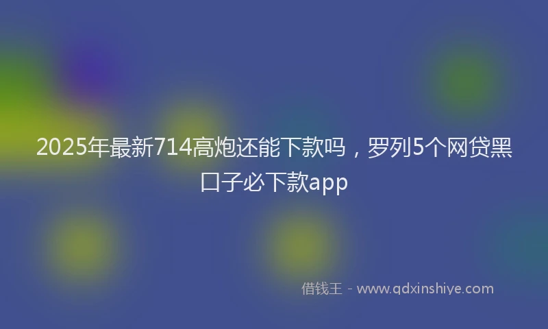 2025年最新714高炮还能下款吗，罗列5个网贷黑口子必下款app