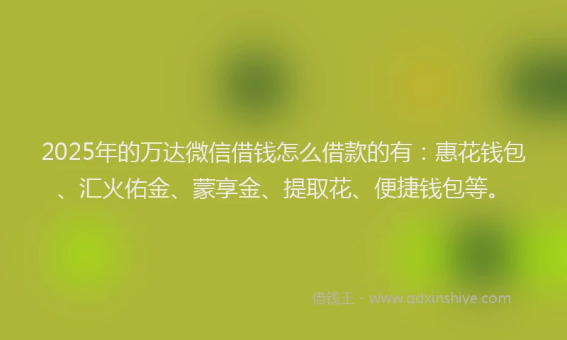 2025年的万达微信借钱怎么借款的有：惠花钱包、汇火佑金、蒙享金、提取花、便捷钱包等。
