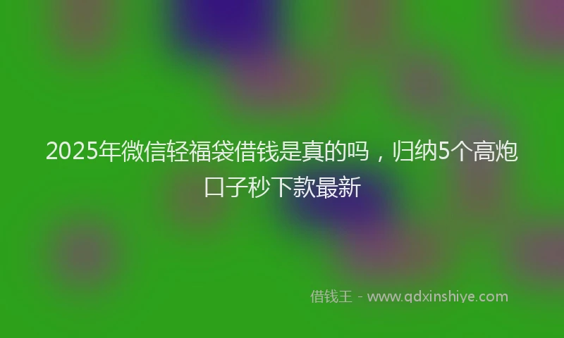2025年微信轻福袋借钱是真的吗，归纳5个高炮口子秒下款最新