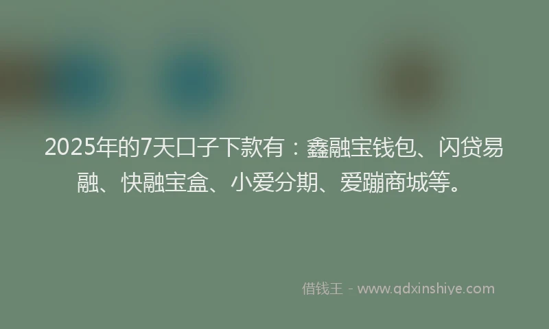 2025年的7天口子下款有：鑫融宝钱包、闪贷易融、快融宝盒、小爱分期、爱蹦商城等。