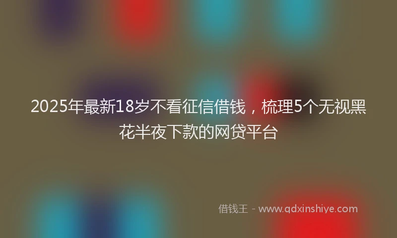 2025年最新18岁不看征信借钱，梳理5个无视黑花半夜下款的网贷平台