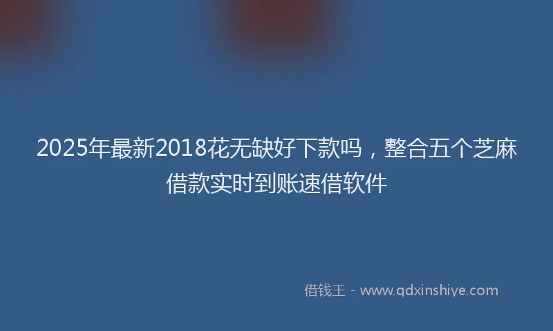 2025年最新2018花无缺好下款吗，整合五个芝麻借款实时到账速借软件