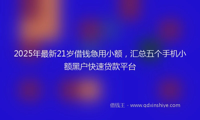 2025年最新21岁借钱急用小额，汇总五个手机小额黑户快速贷款平台