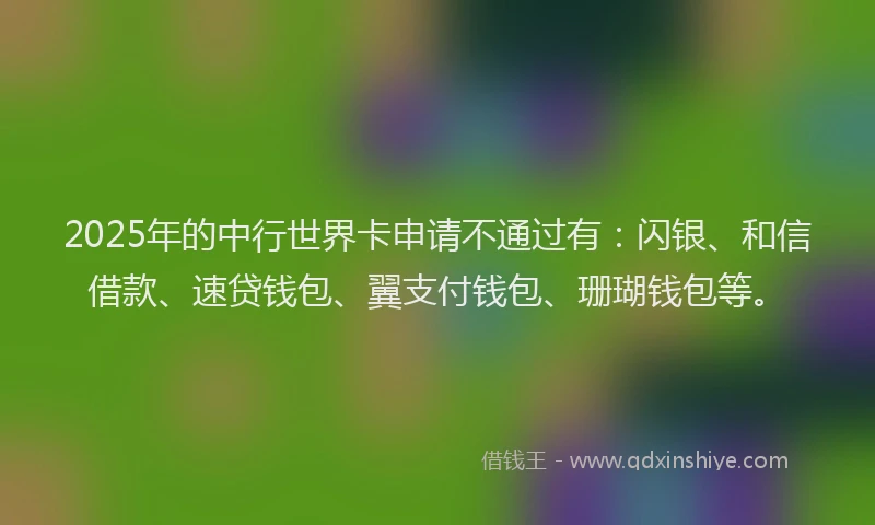 2025年的中行世界卡申请不通过有：闪银、和信借款、速贷钱包、翼支付钱包、珊瑚钱包等。