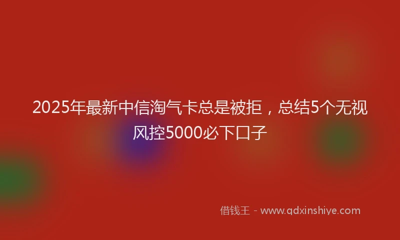 2025年最新中信淘气卡总是被拒，总结5个无视风控5000必下口子