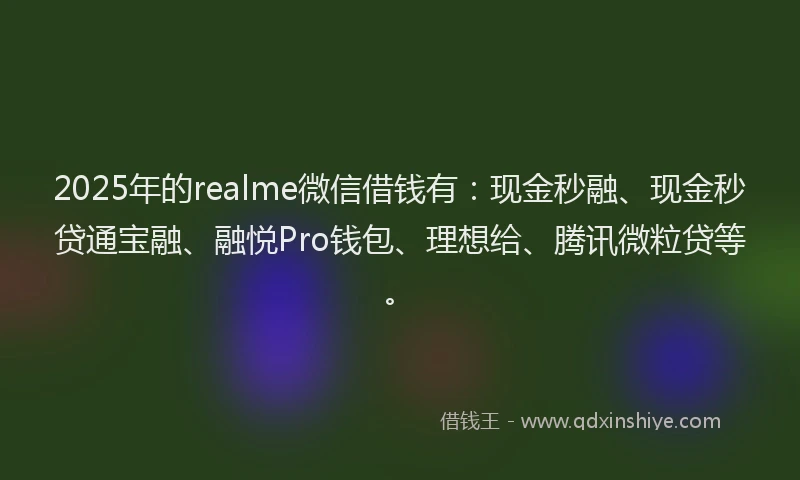 2025年的realme微信借钱有：现金秒融、现金秒贷通宝融、融悦Pro钱包、理想给、腾讯微粒贷等。