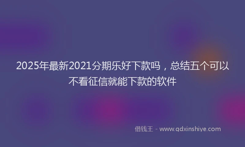 2025年最新2021分期乐好下款吗，总结五个可以不看征信就能下款的软件