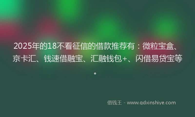 2025年的18不看征信的借款推荐有：微粒宝盒、京卡汇、钱速借融宝、汇融钱包+、闪借易贷宝等。