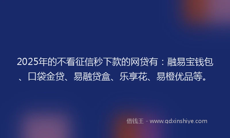 2025年的不看征信秒下款的网贷有：融易宝钱包、口袋金贷、易融贷盒、乐享花、易橙优品等。